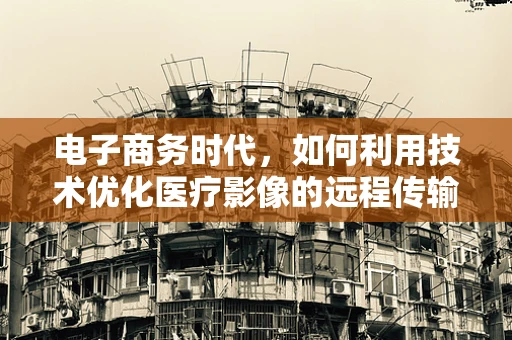 电子商务时代，如何利用技术优化医疗影像的远程传输与共享？