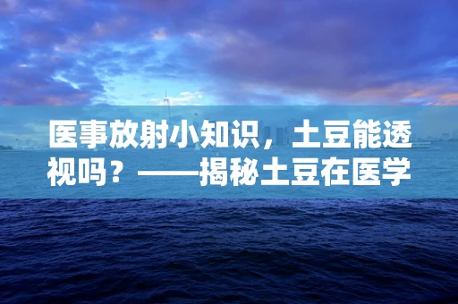 医事放射小知识，土豆能透视吗？——揭秘土豆在医学影像中的不实传说