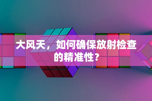 大风天，如何确保放射检查的精准性？