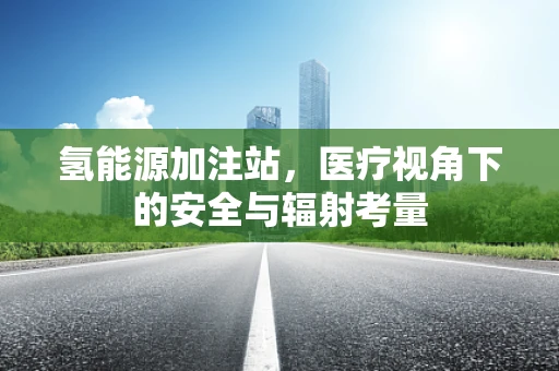 氢能源加注站，医疗视角下的安全与辐射考量