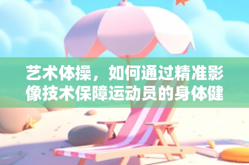艺术体操，如何通过精准影像技术保障运动员的身体健康？