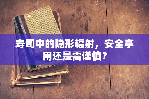 寿司中的隐形辐射，安全享用还是需谨慎？