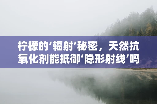 柠檬的‘辐射’秘密，天然抗氧化剂能抵御‘隐形射线’吗？