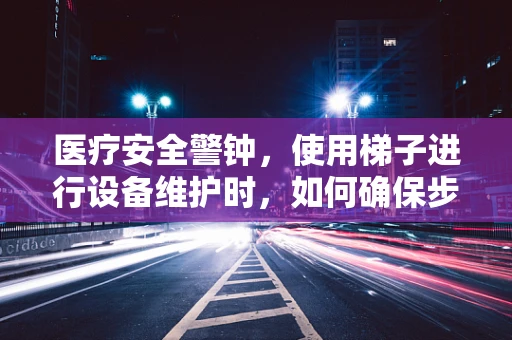 医疗安全警钟，使用梯子进行设备维护时，如何确保步步为营？