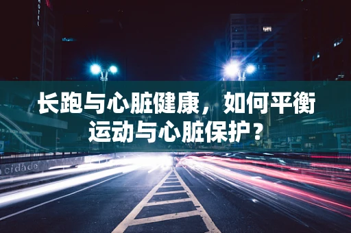 长跑与心脏健康，如何平衡运动与心脏保护？