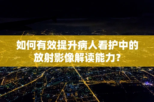 如何有效提升病人看护中的放射影像解读能力？