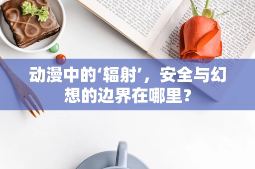 动漫中的‘辐射’，安全与幻想的边界在哪里？