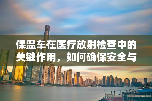 保温车在医疗放射检查中的关键作用，如何确保安全与效率？