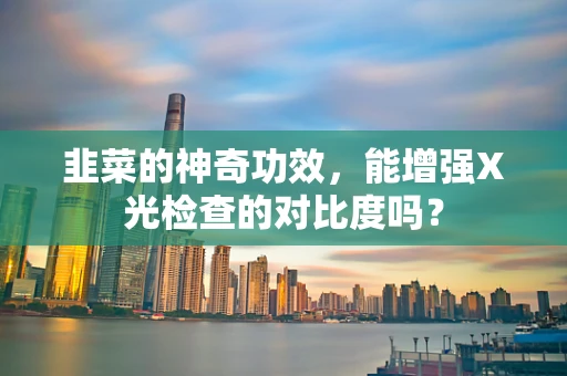 韭菜的神奇功效，能增强X光检查的对比度吗？