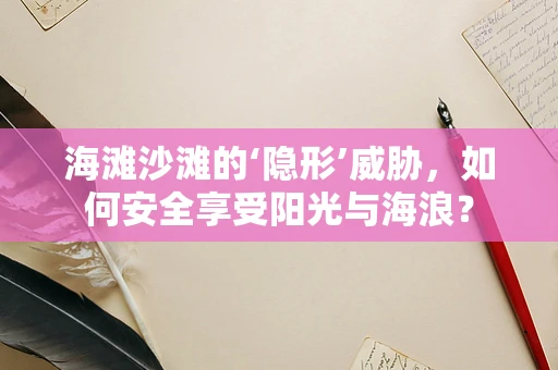 海滩沙滩的‘隐形’威胁，如何安全享受阳光与海浪？
