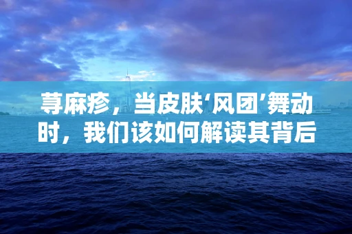 荨麻疹，当皮肤‘风团’舞动时，我们该如何解读其背后的医学密码？