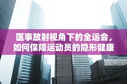 医事放射视角下的全运会，如何保障运动员的隐形健康卫士？