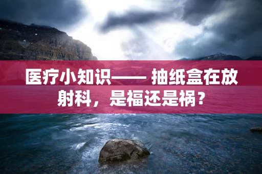 医疗小知识—— 抽纸盒在放射科，是福还是祸？