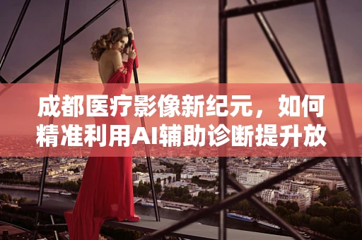 成都医疗影像新纪元，如何精准利用AI辅助诊断提升放射科效率？