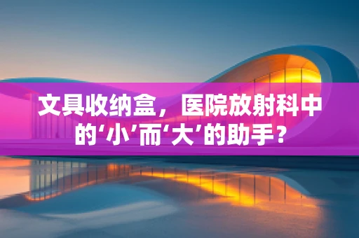 文具收纳盒，医院放射科中的‘小’而‘大’的助手？