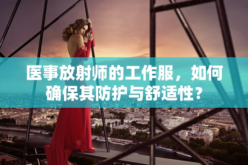 医事放射师的工作服，如何确保其防护与舒适性？