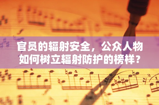 官员的辐射安全，公众人物如何树立辐射防护的榜样？