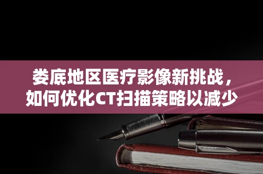 娄底地区医疗影像新挑战，如何优化CT扫描策略以减少患者辐射剂量？