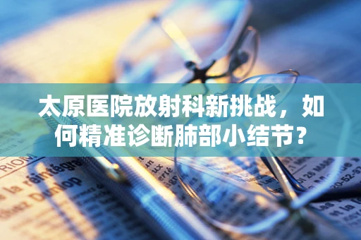 太原医院放射科新挑战，如何精准诊断肺部小结节？