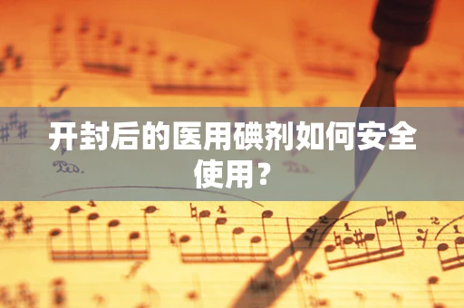 开封后的医用碘剂如何安全使用？