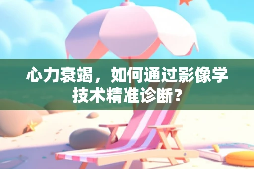 心力衰竭，如何通过影像学技术精准诊断？
