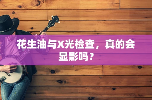 花生油与X光检查，真的会显影吗？