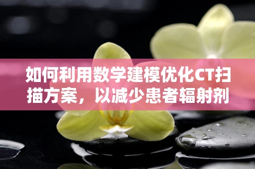 如何利用数学建模优化CT扫描方案，以减少患者辐射剂量？