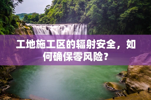 工地施工区的辐射安全，如何确保零风险？