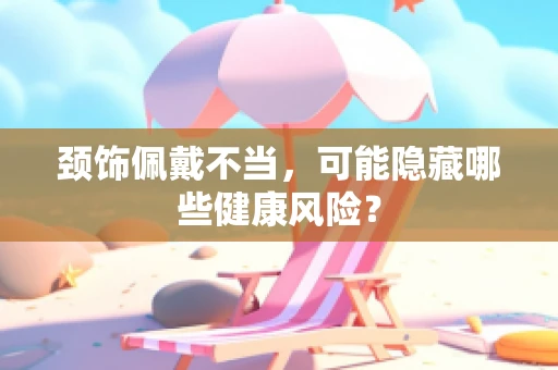 颈饰佩戴不当，可能隐藏哪些健康风险？