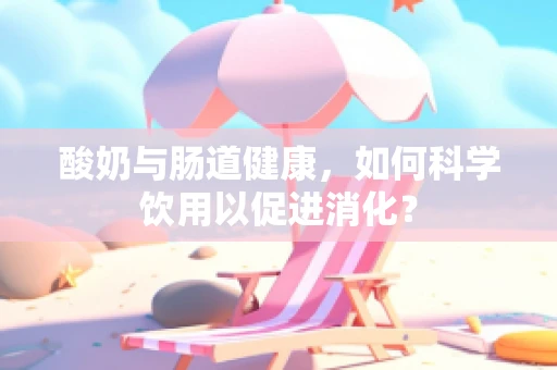 酸奶与肠道健康，如何科学饮用以促进消化？