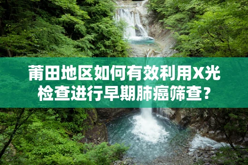 莆田地区如何有效利用X光检查进行早期肺癌筛查？