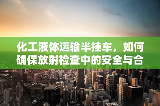 化工液体运输半挂车，如何确保放射检查中的安全与合规？