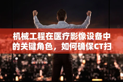 机械工程在医疗影像设备中的关键角色，如何确保CT扫描仪的精准运行？