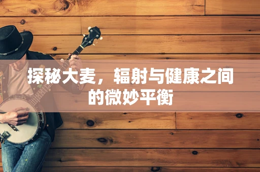 探秘大麦，辐射与健康之间的微妙平衡