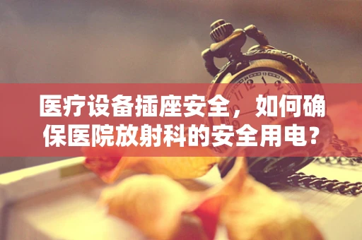 医疗设备插座安全，如何确保医院放射科的安全用电？