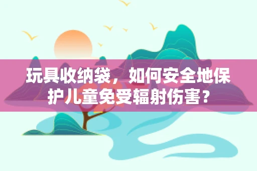 玩具收纳袋，如何安全地保护儿童免受辐射伤害？