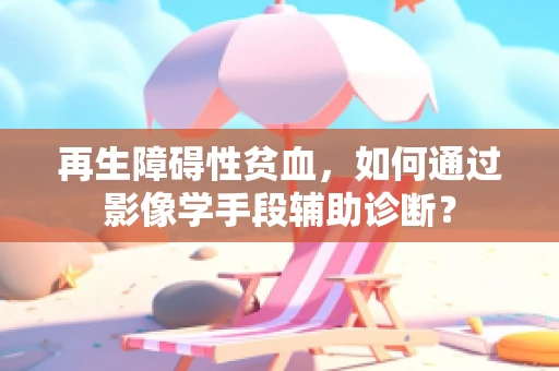 再生障碍性贫血，如何通过影像学手段辅助诊断？