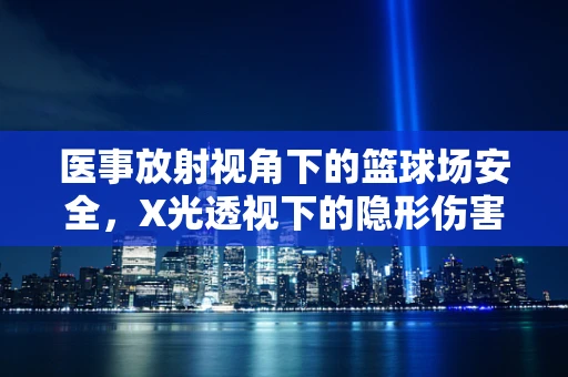 医事放射视角下的篮球场安全，X光透视下的隐形伤害？