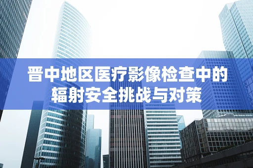 晋中地区医疗影像检查中的辐射安全挑战与对策