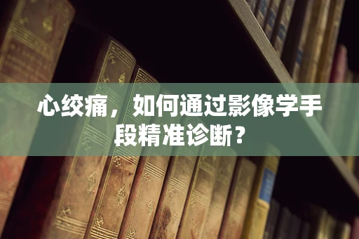 心绞痛，如何通过影像学手段精准诊断？