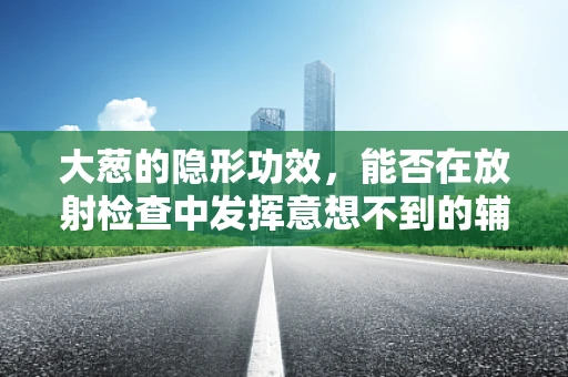 大葱的隐形功效，能否在放射检查中发挥意想不到的辅助作用？