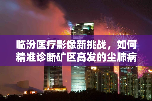 临汾医疗影像新挑战，如何精准诊断矿区高发的尘肺病？