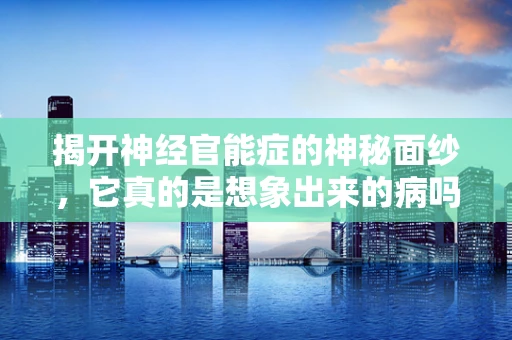 揭开神经官能症的神秘面纱，它真的是想象出来的病吗？