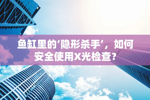 鱼缸里的‘隐形杀手’，如何安全使用X光检查？
