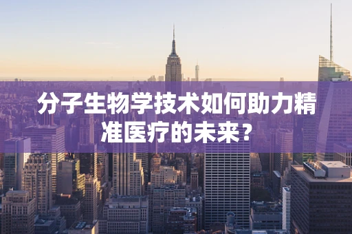 分子生物学技术如何助力精准医疗的未来？
