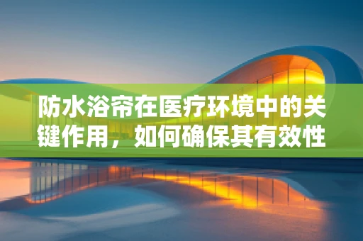 防水浴帘在医疗环境中的关键作用，如何确保其有效性与安全性？