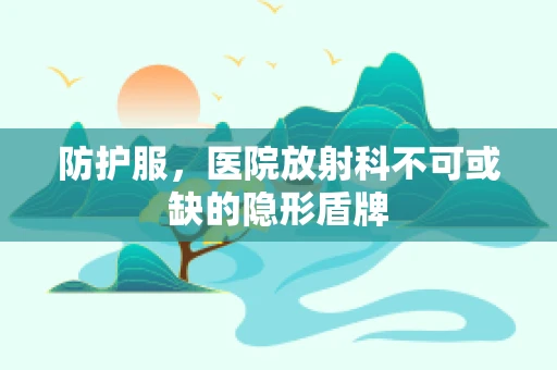 防护服，医院放射科不可或缺的隐形盾牌