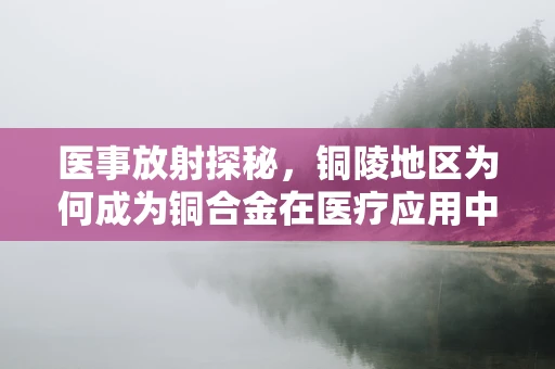 医事放射探秘，铜陵地区为何成为铜合金在医疗应用中的黄金之地？