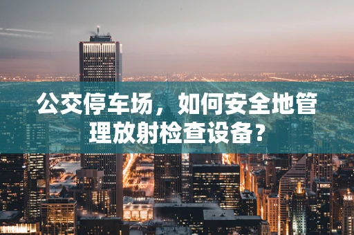 公交停车场，如何安全地管理放射检查设备？
