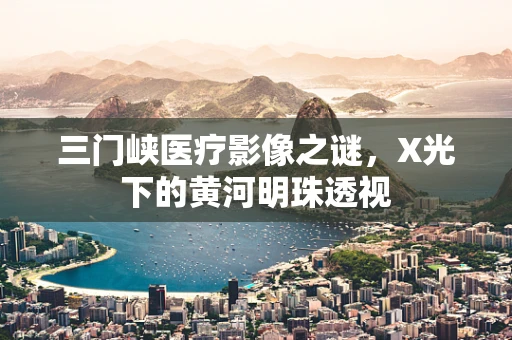 三门峡医疗影像之谜，X光下的黄河明珠透视